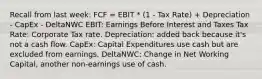 Recall from last week: FCF = EBIT * (1 - Tax Rate) + Depreciation - CapEx - DeltaNWC EBIT: Earnings Before Interest and Taxes Tax Rate: Corporate Tax rate. Depreciation: added back because it's not a cash flow. CapEx: Capital Expenditures use cash but are excluded from earnings. DeltaNWC: Change in Net Working Capital, another non-earnings use of cash.