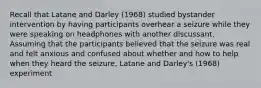 Recall that Latane and Darley (1968) studied bystander intervention by having participants overhear a seizure while they were speaking on headphones with another discussant. Assuming that the participants believed that the seizure was real and felt anxious and confused about whether and how to help when they heard the seizure, Latane and Darley's (1968) experiment