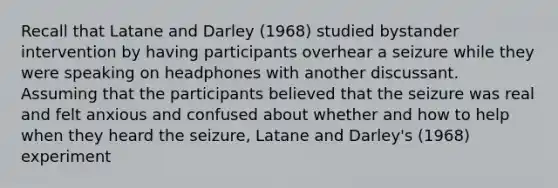 Recall that Latane and Darley (1968) studied bystander intervention by having participants overhear a seizure while they were speaking on headphones with another discussant. Assuming that the participants believed that the seizure was real and felt anxious and confused about whether and how to help when they heard the seizure, Latane and Darley's (1968) experiment