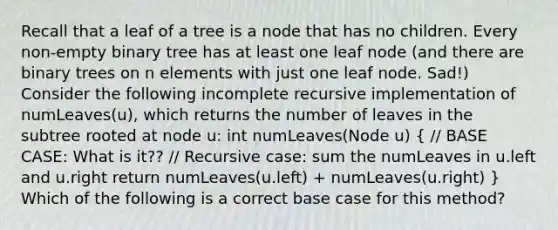 Recall that a leaf of a tree is a node that has no children. Every non-empty binary tree has at least one leaf node (and there are binary trees on n elements with just one leaf node. Sad!) Consider the following incomplete recursive implementation of numLeaves(u), which returns the number of leaves in the subtree rooted at node u: int numLeaves(Node u) ( // BASE CASE: What is it?? // Recursive case: sum the numLeaves in u.left and u.right return numLeaves(u.left) + numLeaves(u.right) ) Which of the following is a correct base case for this method?