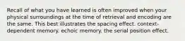 Recall of what you have learned is often improved when your physical surroundings at the time of retrieval and encoding are the same. This best illustrates the spacing effect. context-dependent memory. echoic memory. the serial position effect.