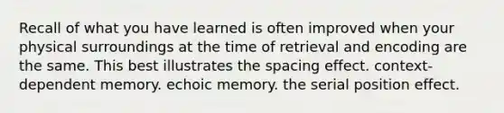 Recall of what you have learned is often improved when your physical surroundings at the time of retrieval and encoding are the same. This best illustrates the spacing effect. context-dependent memory. echoic memory. the serial position effect.