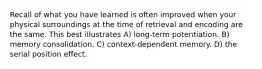 Recall of what you have learned is often improved when your physical surroundings at the time of retrieval and encoding are the same. This best illustrates A) long-term potentiation. B) memory consolidation. C) context-dependent memory. D) the serial position effect.