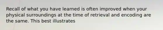 Recall of what you have learned is often improved when your physical surroundings at the time of retrieval and encoding are the same. This best illustrates