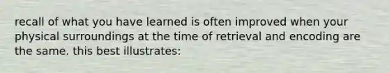 recall of what you have learned is often improved when your physical surroundings at the time of retrieval and encoding are the same. this best illustrates: