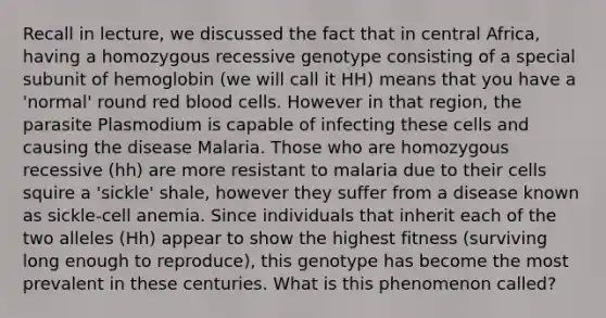 Recall in lecture, we discussed the fact that in central Africa, having a homozygous recessive genotype consisting of a special subunit of hemoglobin (we will call it HH) means that you have a 'normal' round red blood cells. However in that region, the parasite Plasmodium is capable of infecting these cells and causing the disease Malaria. Those who are homozygous recessive (hh) are more resistant to malaria due to their cells squire a 'sickle' shale, however they suffer from a disease known as sickle-cell anemia. Since individuals that inherit each of the two alleles (Hh) appear to show the highest fitness (surviving long enough to reproduce), this genotype has become the most prevalent in these centuries. What is this phenomenon called?