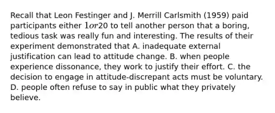 Recall that Leon Festinger and J. Merrill Carlsmith (1959) paid participants either 1 or20 to tell another person that a boring, tedious task was really fun and interesting. The results of their experiment demonstrated that A. inadequate external justification can lead to attitude change. B. when people experience dissonance, they work to justify their effort. C. the decision to engage in attitude-discrepant acts must be voluntary. D. people often refuse to say in public what they privately believe.