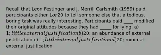 Recall that Leon Festinger and J. Merrill Carlsmith (1959) paid participants either 1 or20 to tell someone else that a tedious, boring task was really interesting. Participants paid ____ modified their original attitudes because they had _____ for lying. a) 1; little external justification b)20; an abundance of external justification c) 1; little internal justification d)20; minimal external justification