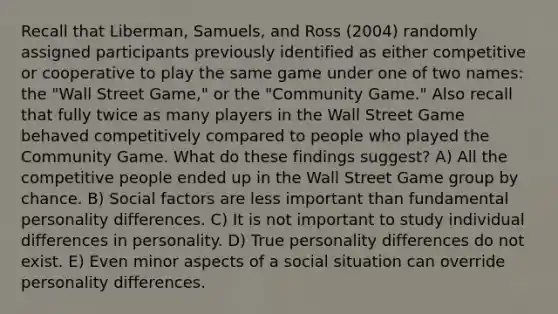 Recall that Liberman, Samuels, and Ross (2004) randomly assigned participants previously identified as either competitive or cooperative to play the same game under one of two names: the "Wall Street Game," or the "Community Game." Also recall that fully twice as many players in the Wall Street Game behaved competitively compared to people who played the Community Game. What do these findings suggest? A) All the competitive people ended up in the Wall Street Game group by chance. B) Social factors are less important than fundamental personality differences. C) It is not important to study individual differences in personality. D) True personality differences do not exist. E) Even minor aspects of a social situation can override personality differences.