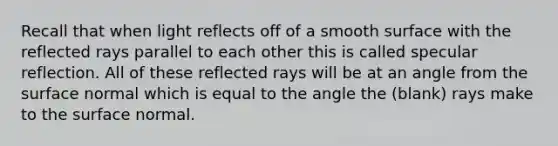 Recall that when light reflects off of a smooth surface with the reflected rays parallel to each other this is called specular reflection. All of these reflected rays will be at an angle from the surface normal which is equal to the angle the (blank) rays make to the surface normal.