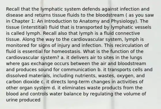 Recall that the lymphatic system defends against infection and disease and returns tissue fluids to the bloodstream ( as you saw in Chapter 1: An Introduction to Anatomy and Physiology). The tissue (interstitial) fluid that is transported by lymphatic vessels is called lymph. Recall also that lymph is a fluid connective tissue. Along the way to the cardiovascular system, lymph is monitored for signs of injury and infection. This recirculation of fluid is essential for homeostasis. What is the function of the cardiovascular system? a. it delivers air to sites in the lungs where gas exchange occurs between the air and bloodstream and produces sound for communication b. it transports cells and dissolved materials, including nutrients, wastes, oxygen, and carbon dioxide c. it directs long-term changes in activities of other organ system d. it eliminates waste products from the blood and controls <a href='https://www.questionai.com/knowledge/kNRQOGQFRf-water-balance' class='anchor-knowledge'>water balance</a> by regulating the volume of urine produced