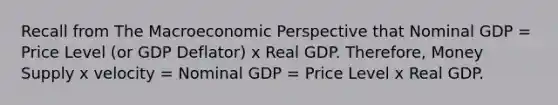 Recall from The Macroeconomic Perspective that Nominal GDP = Price Level (or GDP Deflator) x Real GDP. Therefore, Money Supply x velocity = Nominal GDP = Price Level x Real GDP.