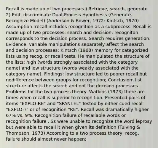 Recall is made up of two processes ) Retrieve, search, generate 2) Edit, discriminate Dual-Process Hypothesis (Generate-Recognize Model) (Anderson & Bower, 1972: Kintsch, 1970) Assumption: recall includes recognition as a subprocess. Recall is made up of two processes: search and decision; recogniton corresponds to the decision process. Search requires generation. Evidence: variable manipulations separately affect the search and decision processes: Kintsch (1968) memory for categorized lists using recog. or recall tests. He manipulated the structure of the lists: high (words strongly associated with the category name) and low structure (words weakly associated with the category name). Findings: low structure led to poorer recall but nodifference between groups for recognition; Conclusion: list structure affects the search and not the decision processes Problems for the two process theory: Watkins (1973) there are times when recall is superior to recognition. Presented pairs of items "EXPLO-RE" and "SPANI-EL" Tested by either cued recall "EXPLO-?" or of recognition "RE". Recall was dramatically higher 67% vs. 9%. Recognition failure of recallable words or recognition failure . Ss were unable to recognize the word leprosy but were able to recall it when given its definition (Tulving & Thompson, 1973) According to a two process theory, recog. failure should almost never happen: