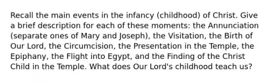 Recall the main events in the infancy (childhood) of Christ. Give a brief description for each of these moments: the Annunciation (separate ones of Mary and Joseph), the Visitation, the Birth of Our Lord, the Circumcision, the Presentation in the Temple, the Epiphany, the Flight into Egypt, and the Finding of the Christ Child in the Temple. What does Our Lord's childhood teach us?