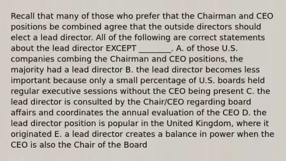 Recall that many of those who prefer that the Chairman and CEO positions be combined agree that the outside directors should elect a lead director. All of the following are correct statements about the lead director EXCEPT​ ________. A. of those U.S. companies combing the Chairman and CEO​ positions, the majority had a lead director B. the lead director becomes less important because only a small percentage of U.S. boards held regular executive sessions without the CEO being present C. the lead director is consulted by the​ Chair/CEO regarding board affairs and coordinates the annual evaluation of the CEO D. the lead director position is popular in the United​ Kingdom, where it originated E. a lead director creates a balance in power when the CEO is also the Chair of the Board