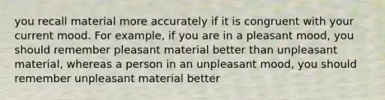 you recall material more accurately if it is congruent with your current mood. For example, if you are in a pleasant mood, you should remember pleasant material better than unpleasant material, whereas a person in an unpleasant mood, you should remember unpleasant material better