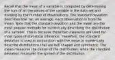 Recall that the mean of a variable is computed by determining the sum of all the values of the variable in the data set and dividing by the number of observations. The standard deviation describes how​ far, on​ average, each observation is from the mean. Note that the standard deviation and the mean are the most popular methods for numerically describing the distribution of a variable. This is because these two measures are used for most types of statistical inference.​ Therefore, the standard deviation is used in conjunction with the mean to numerically describe distributions that are bell shaped and symmetric. The mean measures the center of the​ distribution, while the standard deviation measures the spread of the distribution.