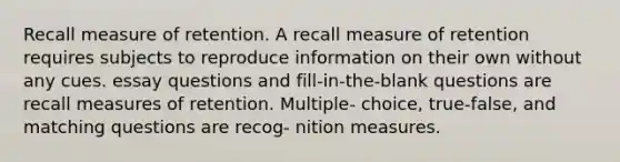 Recall measure of retention. A recall measure of retention requires subjects to reproduce information on their own without any cues. essay questions and fill-in-the-blank questions are recall measures of retention. Multiple- choice, true-false, and matching questions are recog- nition measures.