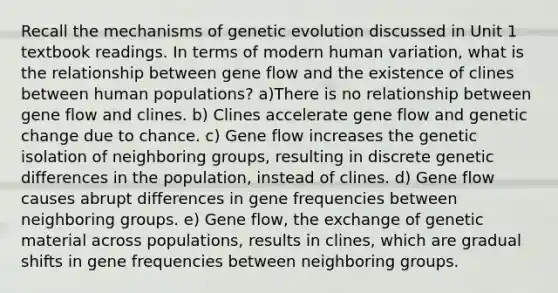 Recall the mechanisms of genetic evolution discussed in Unit 1 textbook readings. In terms of modern human variation, what is the relationship between gene flow and the existence of clines between human populations? a)There is no relationship between gene flow and clines. b) Clines accelerate gene flow and genetic change due to chance. c) Gene flow increases the genetic isolation of neighboring groups, resulting in discrete genetic differences in the population, instead of clines. d) Gene flow causes abrupt differences in gene frequencies between neighboring groups. e) Gene flow, the exchange of genetic material across populations, results in clines, which are gradual shifts in gene frequencies between neighboring groups.