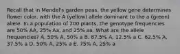 Recall that in Mendel's garden peas, the yellow gene determines flower color, with the A (yellow) allele dominant to the a (green) allele. In a population of 200 plants, the genotype frequencies are 50% AA, 25% Aa, and 25% aa. What are the allele frequencies? A. 50% A, 50% a B. 87.5% A, 12.5% a C. 62.5% A, 37.5% a D. 50% A, 25% a E. 75% A, 25% a