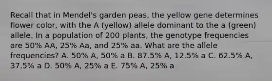 Recall that in Mendel's garden peas, the yellow gene determines flower color, with the A (yellow) allele dominant to the a (green) allele. In a population of 200 plants, the genotype frequencies are 50% AA, 25% Aa, and 25% aa. What are the allele frequencies? A. 50% A, 50% a B. 87.5% A, 12.5% a C. 62.5% A, 37.5% a D. 50% A, 25% a E. 75% A, 25% a