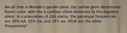 Recall that in Mendel's garden peas, the yellow gene determines flower color, with the A (yellow) allele dominant to the a(green) allele. In a population of 200 plants, the genotype frequencies are 50% AA, 25% Aa, and 25% aa. What are the allele frequencies?