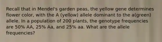 Recall that in Mendel's garden peas, the yellow gene determines flower color, with the A (yellow) allele dominant to the a(green) allele. In a population of 200 plants, the genotype frequencies are 50% AA, 25% Aa, and 25% aa. What are the allele frequencies?