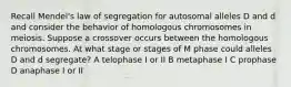 Recall Mendel's law of segregation for autosomal alleles D and d and consider the behavior of homologous chromosomes in meiosis. Suppose a crossover occurs between the homologous chromosomes. At what stage or stages of M phase could alleles D and d segregate? A telophase I or II B metaphase I C prophase D anaphase I or II