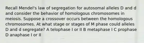 Recall Mendel's law of segregation for autosomal alleles D and d and consider the behavior of homologous chromosomes in meiosis. Suppose a crossover occurs between the homologous chromosomes. At what stage or stages of M phase could alleles D and d segregate? A telophase I or II B metaphase I C prophase D anaphase I or II