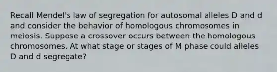 Recall Mendel's law of segregation for autosomal alleles D and d and consider the behavior of homologous chromosomes in meiosis. Suppose a crossover occurs between the homologous chromosomes. At what stage or stages of M phase could alleles D and d segregate?