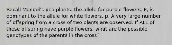 Recall Mendel's pea plants: the allele for purple flowers, P, is dominant to the allele for white flowers, p. A very large number of offspring from a cross of two plants are observed. If ALL of those offspring have purple flowers, what are the possible genotypes of the parents in the cross?