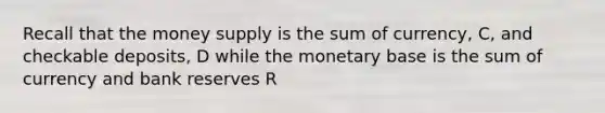 Recall that the money supply is the sum of currency, C, and checkable deposits, D while the monetary base is the sum of currency and bank reserves R