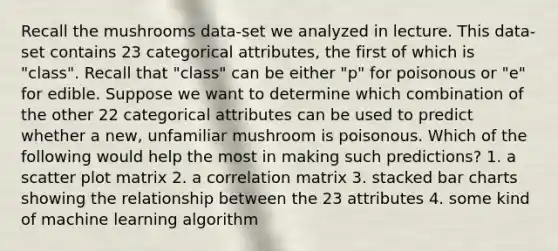 Recall the mushrooms data-set we analyzed in lecture. This data-set contains 23 categorical attributes, the first of which is "class". Recall that "class" can be either "p" for poisonous or "e" for edible. Suppose we want to determine which combination of the other 22 categorical attributes can be used to predict whether a new, unfamiliar mushroom is poisonous. Which of the following would help the most in making such predictions? 1. a scatter plot matrix 2. a correlation matrix 3. stacked bar charts showing the relationship between the 23 attributes 4. some kind of machine learning algorithm