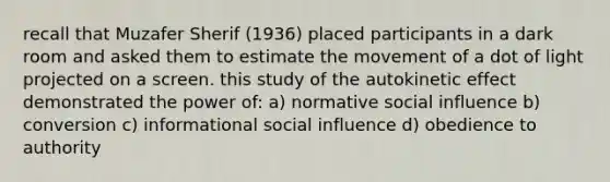 recall that Muzafer Sherif (1936) placed participants in a dark room and asked them to estimate the movement of a dot of light projected on a screen. this study of the autokinetic effect demonstrated the power of: a) normative social influence b) conversion c) informational social influence d) obedience to authority