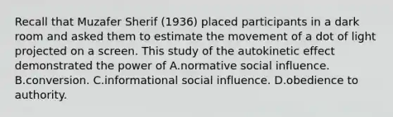 Recall that Muzafer Sherif (1936) placed participants in a dark room and asked them to estimate the movement of a dot of light projected on a screen. This study of the autokinetic effect demonstrated the power of A.normative social influence. B.conversion. C.informational social influence. D.obedience to authority.