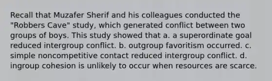 Recall that Muzafer Sherif and his colleagues conducted the "Robbers Cave" study, which generated conflict between two groups of boys. This study showed that a. a superordinate goal reduced intergroup conflict. b. outgroup favoritism occurred. c. simple noncompetitive contact reduced intergroup conflict. d. ingroup cohesion is unlikely to occur when resources are scarce.