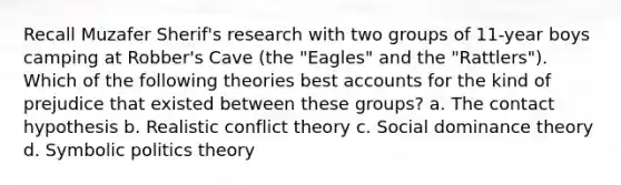 Recall Muzafer Sherif's research with two groups of 11-year boys camping at Robber's Cave (the "Eagles" and the "Rattlers"). Which of the following theories bes<a href='https://www.questionai.com/knowledge/k7x83BRk9p-t-accounts' class='anchor-knowledge'>t accounts</a> for the kind of prejudice that existed between these groups?​ a. ​The contact hypothesis b. ​Realistic conflict theory c. ​Social dominance theory d. ​Symbolic politics theory