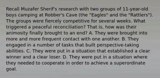 Recall Muzafer Sherif's research with two groups of 11-year-old boys camping at Robber's Cave (the "Eagles" and the "Rattlers"). The groups were fiercely competitive for several weeks. What triggered a peaceful reconciliation? That is, how was their animosity finally brought to an end? A. They were brought into more and more frequent contact with one another. B. They engaged in a number of tasks that built perspective-taking abilities. C. They were put in a situation that established a clear winner and a clear loser. D. They were put in a situation where they needed to cooperate in order to achieve a superordinate goal.