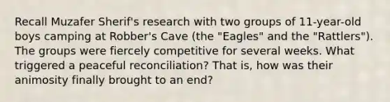 Recall Muzafer Sherif's research with two groups of 11-year-old boys camping at Robber's Cave (the "Eagles" and the "Rattlers"). The groups were fiercely competitive for several weeks. What triggered a peaceful reconciliation? That is, how was their animosity finally brought to an end?