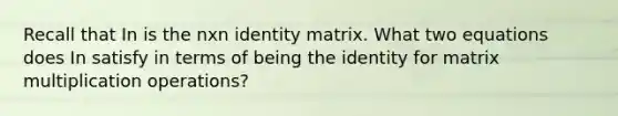 Recall that In is the nxn identity matrix. What two equations does In satisfy in terms of being the identity for <a href='https://www.questionai.com/knowledge/kJ9A8BVJVh-matrix-multiplication' class='anchor-knowledge'>matrix multiplication</a> operations?