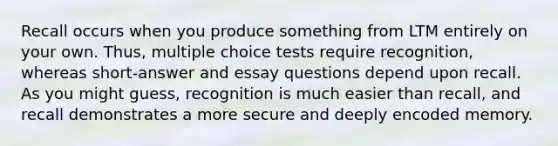 Recall occurs when you produce something from LTM entirely on your own. Thus, multiple choice tests require recognition, whereas short-answer and essay questions depend upon recall. As you might guess, recognition is much easier than recall, and recall demonstrates a more secure and deeply encoded memory.