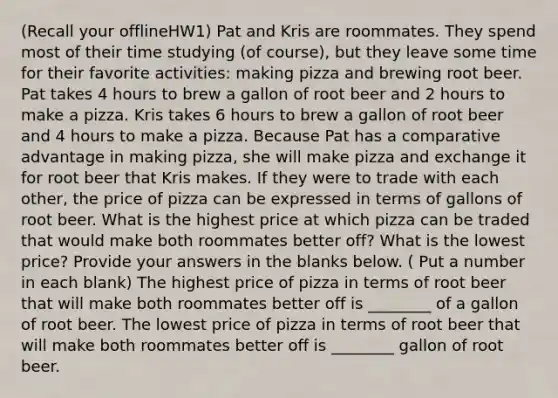 (Recall your offlineHW1) Pat and Kris are roommates. They spend most of their time studying (of course), but they leave some time for their favorite activities: making pizza and brewing root beer. Pat takes 4 hours to brew a gallon of root beer and 2 hours to make a pizza. Kris takes 6 hours to brew a gallon of root beer and 4 hours to make a pizza. Because Pat has a comparative advantage in making pizza, she will make pizza and exchange it for root beer that Kris makes. If they were to trade with each other, the price of pizza can be expressed in terms of gallons of root beer. What is the highest price at which pizza can be traded that would make both roommates better off? What is the lowest price? Provide your answers in the blanks below. ( Put a number in each blank) The highest price of pizza in terms of root beer that will make both roommates better off is ________ of a gallon of root beer. The lowest price of pizza in terms of root beer that will make both roommates better off is ________ gallon of root beer.