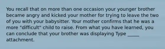 You recall that on more than one occasion your younger brother became angry and kicked your mother for trying to leave the two of you with your babysitter. Your mother confirms that he was a more "difficult" child to raise. From what you have learned, you can conclude that your brother was displaying Type _____ attachment.