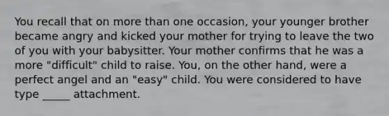 You recall that on more than one occasion, your younger brother became angry and kicked your mother for trying to leave the two of you with your babysitter. Your mother confirms that he was a more "difficult" child to raise. You, on the other hand, were a perfect angel and an "easy" child. You were considered to have type _____ attachment.