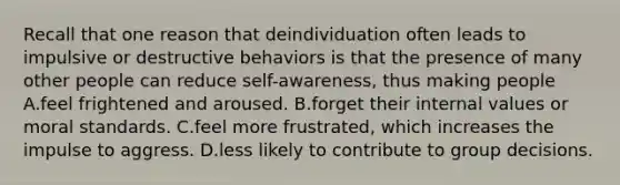 Recall that one reason that deindividuation often leads to impulsive or destructive behaviors is that the presence of many other people can reduce self-awareness, thus making people A.feel frightened and aroused. B.forget their internal values or moral standards. C.feel more frustrated, which increases the impulse to aggress. D.less likely to contribute to group decisions.