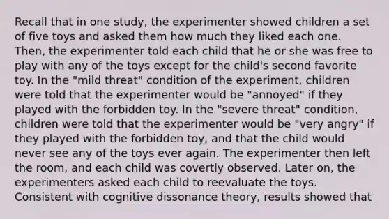 Recall that in one study, the experimenter showed children a set of five toys and asked them how much they liked each one. Then, the experimenter told each child that he or she was free to play with any of the toys except for the child's second favorite toy. In the "mild threat" condition of the experiment, children were told that the experimenter would be "annoyed" if they played with the forbidden toy. In the "severe threat" condition, children were told that the experimenter would be "very angry" if they played with the forbidden toy, and that the child would never see any of the toys ever again. The experimenter then left the room, and each child was covertly observed. Later on, the experimenters asked each child to reevaluate the toys. Consistent with cognitive dissonance theory, results showed that