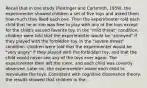 Recall that in one study (Festinger and Carlsmith, 1959), the experimenter showed children a set of five toys and asked them how much they liked each one. Then the experimenter told each child that he or she was free to play with any of the toys except for the child's second favorite toy. In the "mild threat" condition, children were told that the experimenter would be "annoyed" if they played with the forbidden toy. In the "severe threat" condition, children were told that the experimenter would be "very angry" if they played with the forbidden toy, and that the child would never see any of the toys ever again. The experimenter then left the room, and each child was covertly observed. Later on, the experimenter asked each child to reevaluate the toys. Consistent with cognitive dissonance theory, the results showed that children in the...