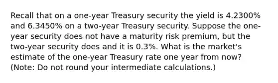 Recall that on a one-year Treasury security the yield is 4.2300% and 6.3450% on a two-year Treasury security. Suppose the one-year security does not have a maturity risk premium, but the two-year security does and it is 0.3%. What is the market's estimate of the one-year Treasury rate one year from now? (Note: Do not round your intermediate calculations.)