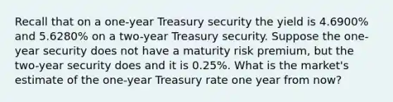 Recall that on a one-year Treasury security the yield is 4.6900% and 5.6280% on a two-year Treasury security. Suppose the one-year security does not have a maturity risk premium, but the two-year security does and it is 0.25%. What is the market's estimate of the one-year Treasury rate one year from now?