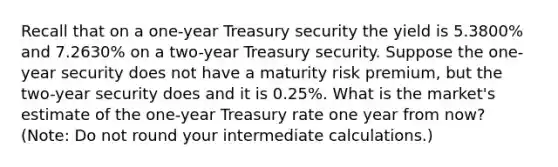 Recall that on a one-year Treasury security the yield is 5.3800% and 7.2630% on a two-year Treasury security. Suppose the one-year security does not have a maturity risk premium, but the two-year security does and it is 0.25%. What is the market's estimate of the one-year Treasury rate one year from now? (Note: Do not round your intermediate calculations.)